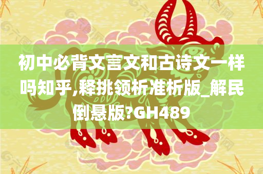 初中必背文言文和古诗文一样吗知乎,释挑领析准析版_解民倒悬版?GH489