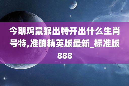 今期鸡鼠猴出特开出什么生肖号特,准确精英版最新_标准版888