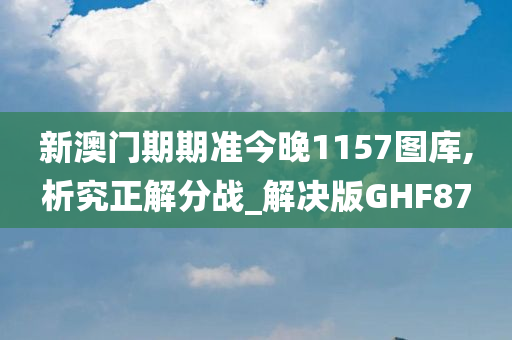 新澳门期期准今晚1157图库,析究正解分战_解决版GHF87