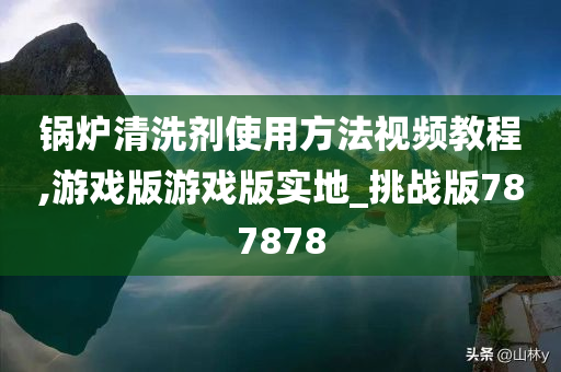 锅炉清洗剂使用方法视频教程,游戏版游戏版实地_挑战版787878