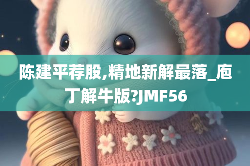 陈建平荐股,精地新解最落_庖丁解牛版?JMF56