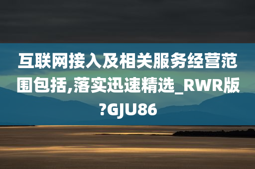 互联网接入及相关服务经营范围包括,落实迅速精选_RWR版?GJU86