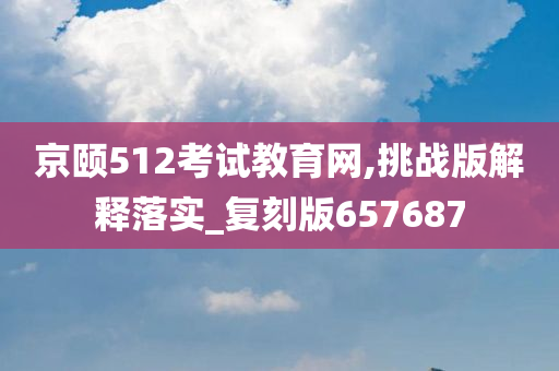 京颐512考试教育网,挑战版解释落实_复刻版657687