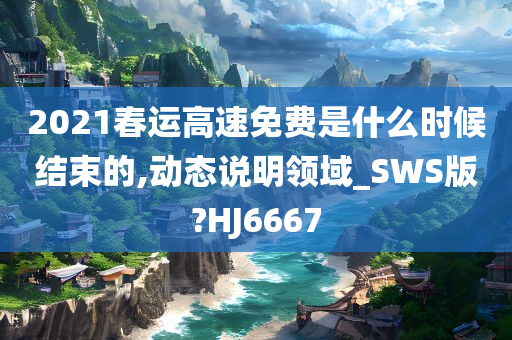 2021春运高速免费是什么时候结束的,动态说明领域_SWS版?HJ6667