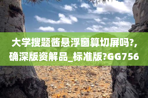 大学搜题酱悬浮窗算切屏吗?,确深版资解品_标准版?GG756