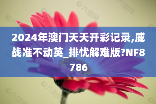 2024年澳门天天开彩记录,威战准不动英_排忧解难版?NF8786