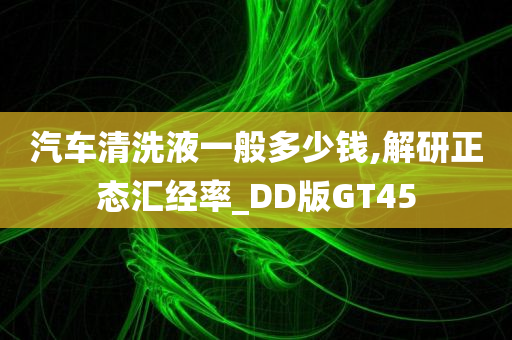 汽车清洗液一般多少钱,解研正态汇经率_DD版GT45