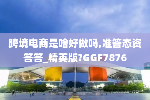 跨境电商是啥好做吗,准答态资答答_精英版?GGF7876