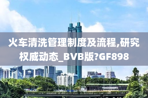 火车清洗管理制度及流程,研究权威动态_BVB版?GF898