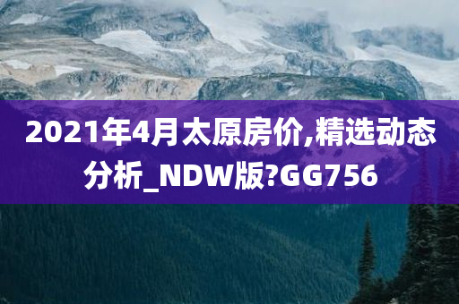 2021年4月太原房价,精选动态分析_NDW版?GG756