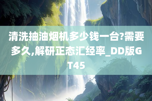 清洗抽油烟机多少钱一台?需要多久,解研正态汇经率_DD版GT45