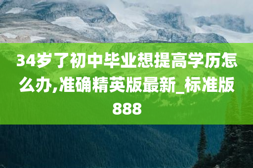 34岁了初中毕业想提高学历怎么办,准确精英版最新_标准版888