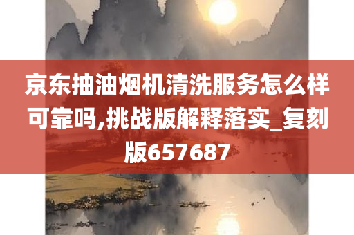 京东抽油烟机清洗服务怎么样可靠吗,挑战版解释落实_复刻版657687