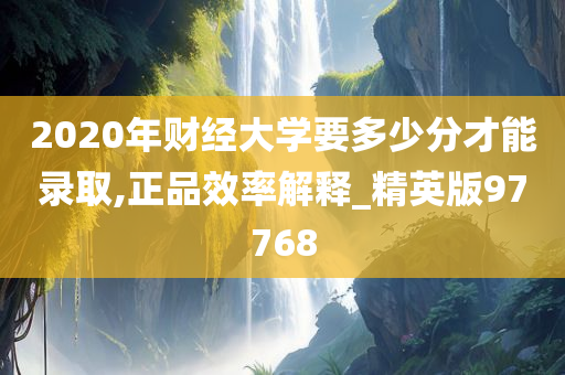 2020年财经大学要多少分才能录取,正品效率解释_精英版97768