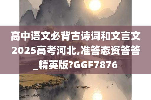 高中语文必背古诗词和文言文2025高考河北,准答态资答答_精英版?GGF7876