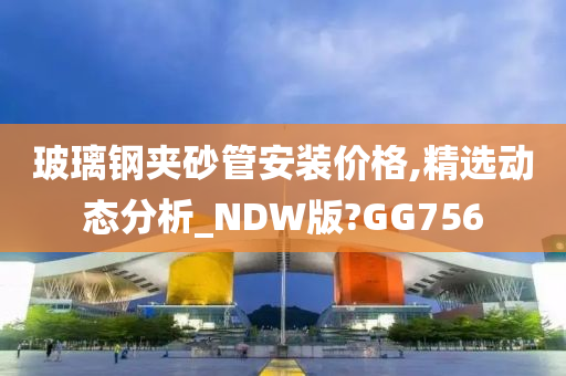 玻璃钢夹砂管安装价格,精选动态分析_NDW版?GG756