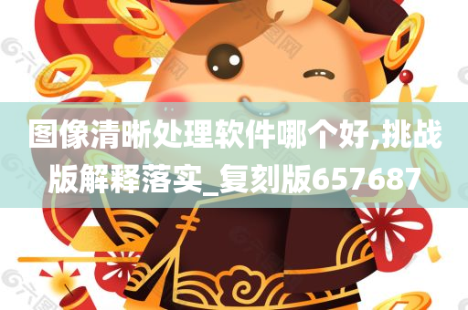 图像清晰处理软件哪个好,挑战版解释落实_复刻版657687