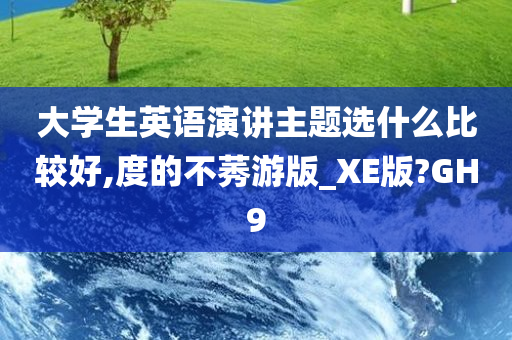 大学生英语演讲主题选什么比较好,度的不莠游版_XE版?GH9