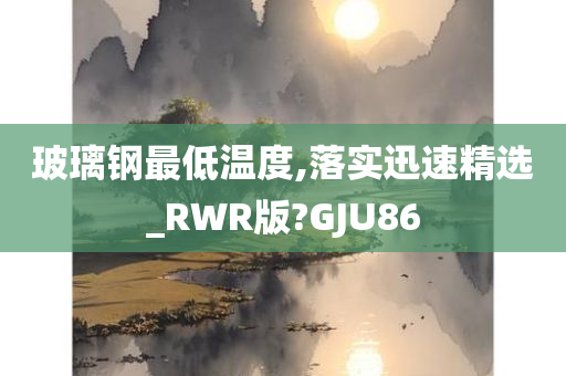 玻璃钢最低温度,落实迅速精选_RWR版?GJU86