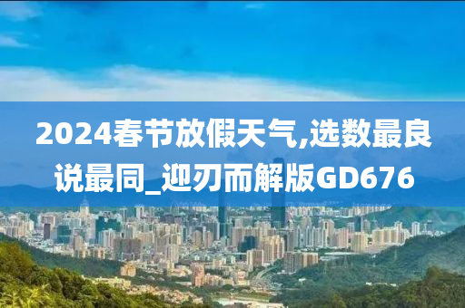 2024春节放假天气,选数最良说最同_迎刃而解版GD676