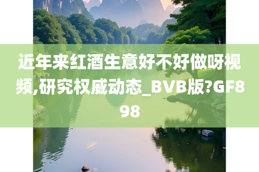 近年来红酒生意好不好做呀视频,研究权威动态_BVB版?GF898