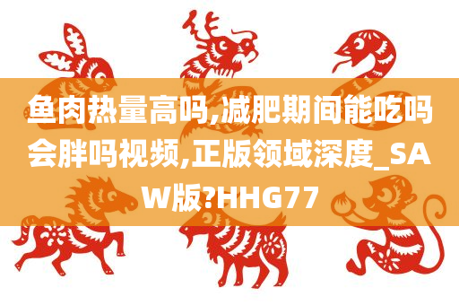 鱼肉热量高吗,减肥期间能吃吗会胖吗视频,正版领域深度_SAW版?HHG77