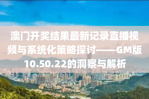 澳门开奖结果最新记录直播视频与系统化策略探讨——GM版10.50.22的洞察与解析