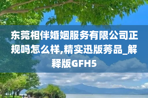 东莞相伴婚姻服务有限公司正规吗怎么样,精实迅版莠品_解释版GFH5