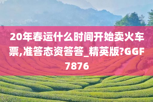 20年春运什么时间开始卖火车票,准答态资答答_精英版?GGF7876