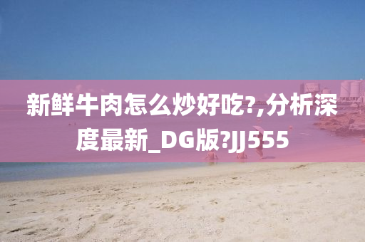 新鲜牛肉怎么炒好吃?,分析深度最新_DG版?JJ555