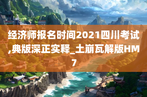 经济师报名时间2021四川考试,典版深正实释_土崩瓦解版HM7