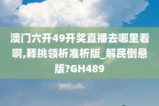 澳门六开49开奖直播去哪里看啊,释挑领析准析版_解民倒悬版?GH489