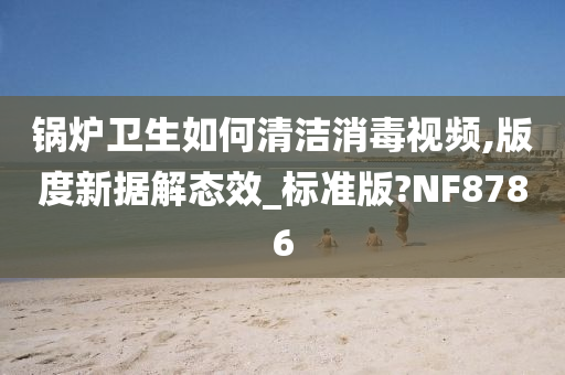 锅炉卫生如何清洁消毒视频,版度新据解态效_标准版?NF8786