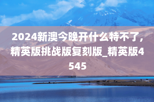 2024新澳今晚开什么特不了,精英版挑战版复刻版_精英版4545