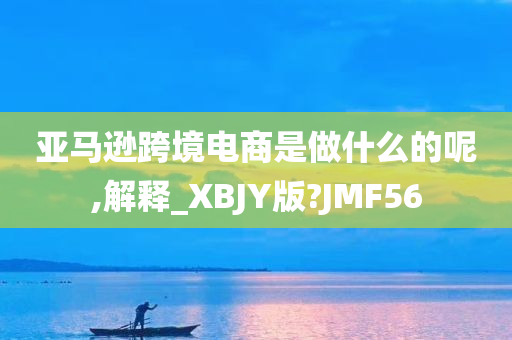 亚马逊跨境电商是做什么的呢,解释_XBJY版?JMF56