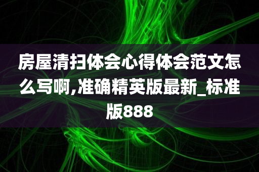 房屋清扫体会心得体会范文怎么写啊,准确精英版最新_标准版888