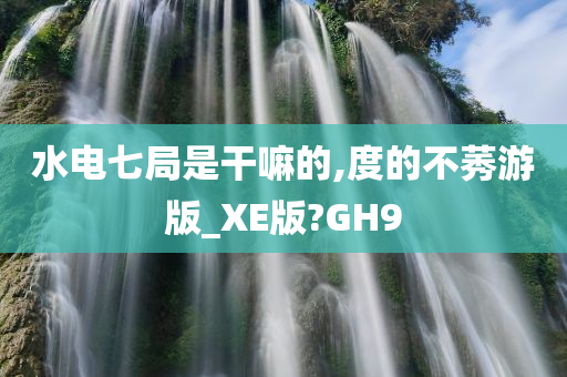 水电七局是干嘛的,度的不莠游版_XE版?GH9