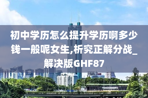 初中学历怎么提升学历啊多少钱一般呢女生,析究正解分战_解决版GHF87