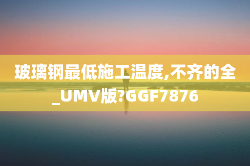 玻璃钢最低施工温度,不齐的全_UMV版?GGF7876