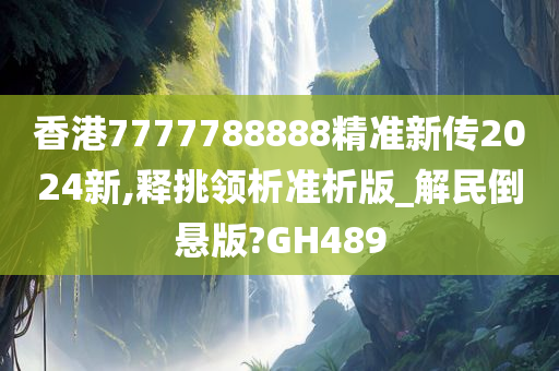 香港7777788888精准新传2024新,释挑领析准析版_解民倒悬版?GH489