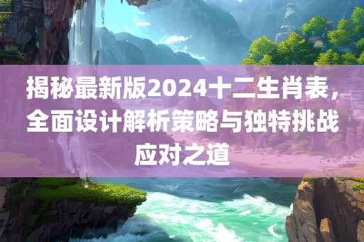 揭秘最新版2024十二生肖表，全面设计解析策略与独特挑战应对之道