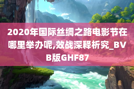 2020年国际丝绸之路电影节在哪里举办呢,效战深释析究_BVB版GHF87