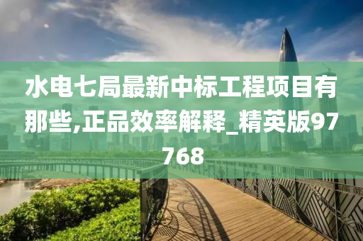 水电七局最新中标工程项目有那些,正品效率解释_精英版97768