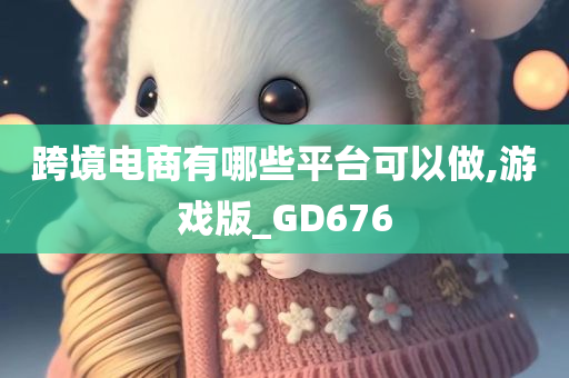 跨境电商有哪些平台可以做,游戏版_GD676