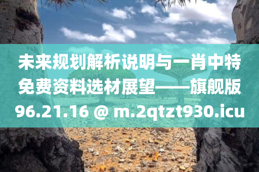 未来规划解析说明与一肖中特免费资料选材展望——旗舰版96.21.16 @ m.2qtzt930.icu