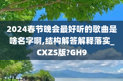 2024春节晚会最好听的歌曲是啥名字啊,结构解答解释落实_CXZS版?GH9