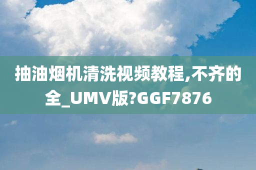 抽油烟机清洗视频教程,不齐的全_UMV版?GGF7876