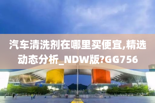 汽车清洗剂在哪里买便宜,精选动态分析_NDW版?GG756