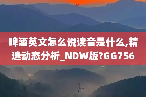 啤酒英文怎么说读音是什么,精选动态分析_NDW版?GG756