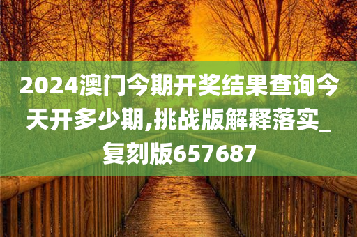 2024澳门今期开奖结果查询今天开多少期,挑战版解释落实_复刻版657687